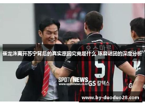 崔龙洙离开苏宁背后的真实原因究竟是什么 琢磨谜团的深度分析