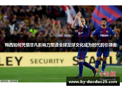 梅西如何凭借非凡影响力塑造全球足球文化成为时代的引领者