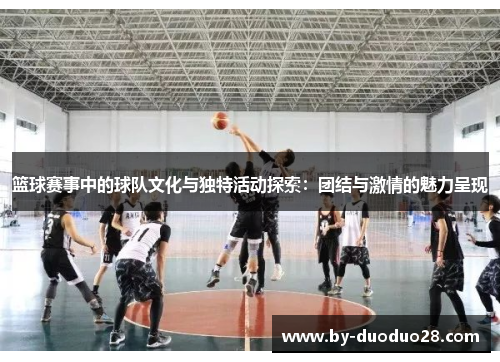 篮球赛事中的球队文化与独特活动探索：团结与激情的魅力呈现